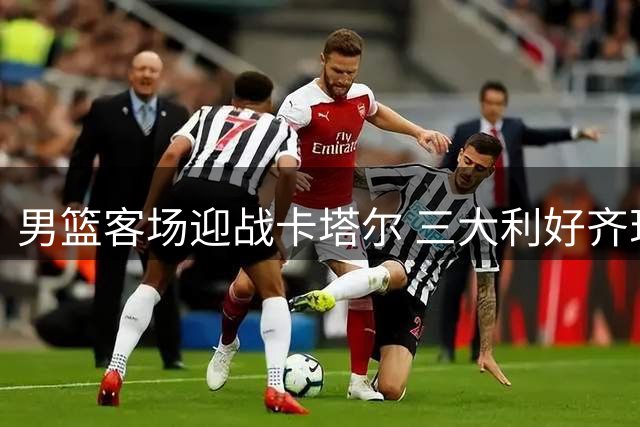 男篮客场迎战卡塔尔 三大利好齐现仍有隐忧