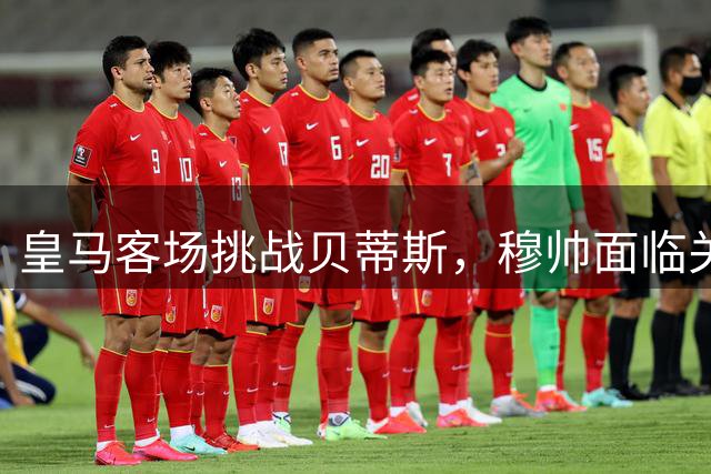 皇马客场挑战贝蒂斯，穆帅面临关键战役
