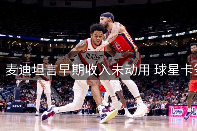 麦迪坦言早期收入未动用 球星卡签名成主要零花来源